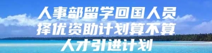 人事部留学回国人员择优资助计划算不算人才引进计划