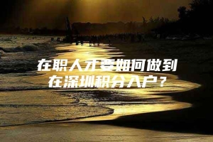 在职人才要如何做到在深圳积分入户？