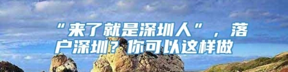 “来了就是深圳人”，落户深圳？你可以这样做→