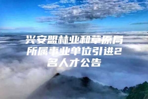 兴安盟林业和草原局所属事业单位引进2名人才公告