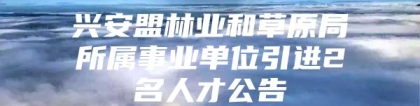 兴安盟林业和草原局所属事业单位引进2名人才公告