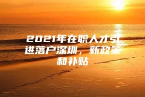 2021年在职人才引进落户深圳，新政策和补贴