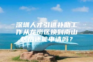 深圳人才引进补助工作从龙岗区换到南山区后还能申请吗？