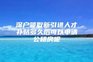 深户领取新引进人才补贴多久后可以申请公租房呢