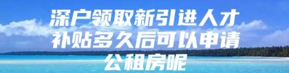 深户领取新引进人才补贴多久后可以申请公租房呢