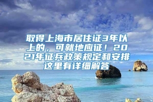 取得上海市居住证3年以上的，可就地应征！2021年征兵政策规定和安排这里有详细解答