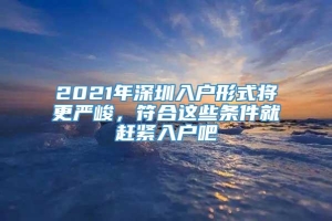 2021年深圳入户形式将更严峻，符合这些条件就赶紧入户吧