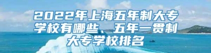 2022年上海五年制大专学校有哪些、五年一贯制大专学校排名