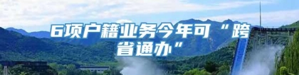 6项户籍业务今年可“跨省通办”