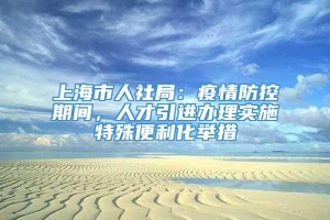 上海市人社局：疫情防控期间，人才引进办理实施特殊便利化举措