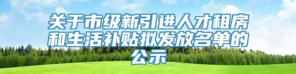 关于市级新引进人才租房和生活补贴拟发放名单的公示