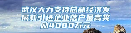 武汉大力支持总部经济发展新引进企业落户最高奖励4000万元