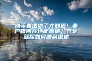 别等要退休了才知道！非户籍所在地能参保？异地参保如何顺利退休