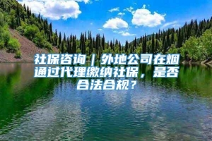 社保咨询｜外地公司在烟通过代理缴纳社保，是否合法合规？