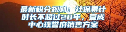 最新积分规则：社保累计时长不超过20年，壹成中心璞誉府销售方案