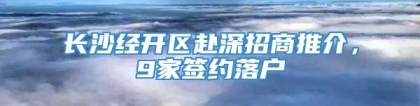 长沙经开区赴深招商推介，9家签约落户