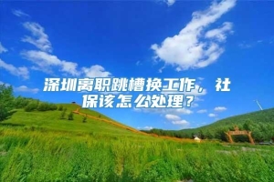 深圳离职跳槽换工作，社保该怎么处理？