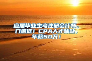 应届毕业生考注册会计师，门槛低！CPA人才稀缺，年薪50万！