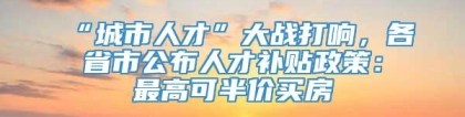 “城市人才”大战打响，各省市公布人才补贴政策：最高可半价买房