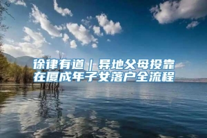 徐律有道｜异地父母投靠在厦成年子女落户全流程