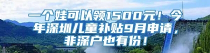 一个娃可以领1500元！今年深圳儿童补贴9月申请，非深户也有份！