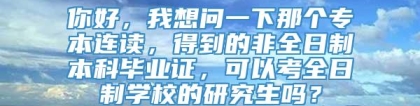 你好，我想问一下那个专本连读，得到的非全日制本科毕业证，可以考全日制学校的研究生吗？