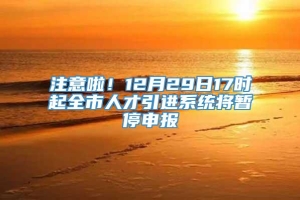 注意啦！12月29日17时起全市人才引进系统将暂停申报