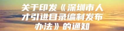 关于印发《深圳市人才引进目录编制发布办法》的通知