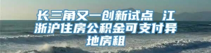 长三角又一创新试点 江浙沪住房公积金可支付异地房租