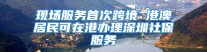 现场服务首次跨境 港澳居民可在港办理深圳社保服务