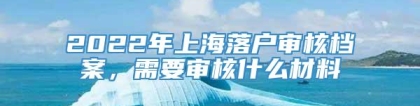 2022年上海落户审核档案，需要审核什么材料