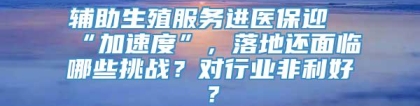 辅助生殖服务进医保迎“加速度”，落地还面临哪些挑战？对行业非利好？