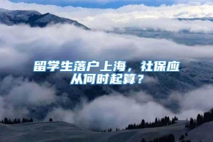 留学生落户上海，社保应从何时起算？