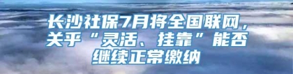 长沙社保7月将全国联网，关乎“灵活、挂靠”能否继续正常缴纳