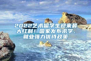 2022艺术留学生迎来最大红利！国家发布求学、就业强力优待政策