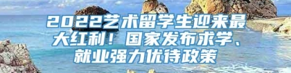 2022艺术留学生迎来最大红利！国家发布求学、就业强力优待政策