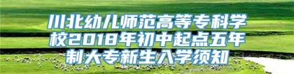 川北幼儿师范高等专科学校2018年初中起点五年制大专新生入学须知