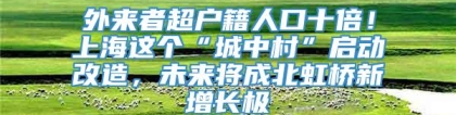 外来者超户籍人口十倍！上海这个“城中村”启动改造，未来将成北虹桥新增长极