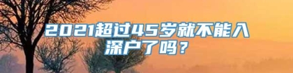 2021超过45岁就不能入深户了吗？