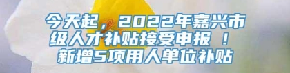 今天起，2022年嘉兴市级人才补贴接受申报 ! 新增5项用人单位补贴