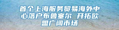 首个上海服务贸易海外中心落户布鲁塞尔 开拓欧盟广阔市场