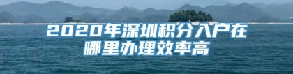 2020年深圳积分入户在哪里办理效率高