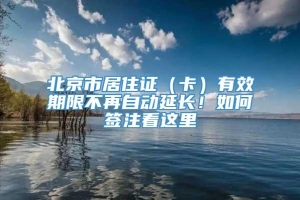 北京市居住证（卡）有效期限不再自动延长！如何签注看这里