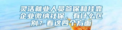 灵活就业人员参保和挂靠企业缴纳社保，有什么区别？看这四个方面