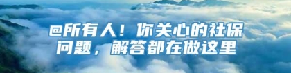 @所有人！你关心的社保问题，解答都在做这里