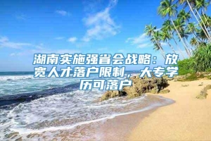 湖南实施强省会战略：放宽人才落户限制，大专学历可落户