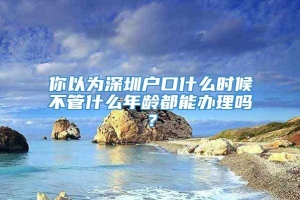 你以为深圳户口什么时候不管什么年龄都能办理吗？