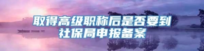 取得高级职称后是否要到社保局申报备案