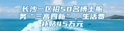 长沙一区招50名博士服务“三高四新”，生活费补贴45万元