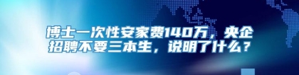 博士一次性安家费140万，央企招聘不要三本生，说明了什么？